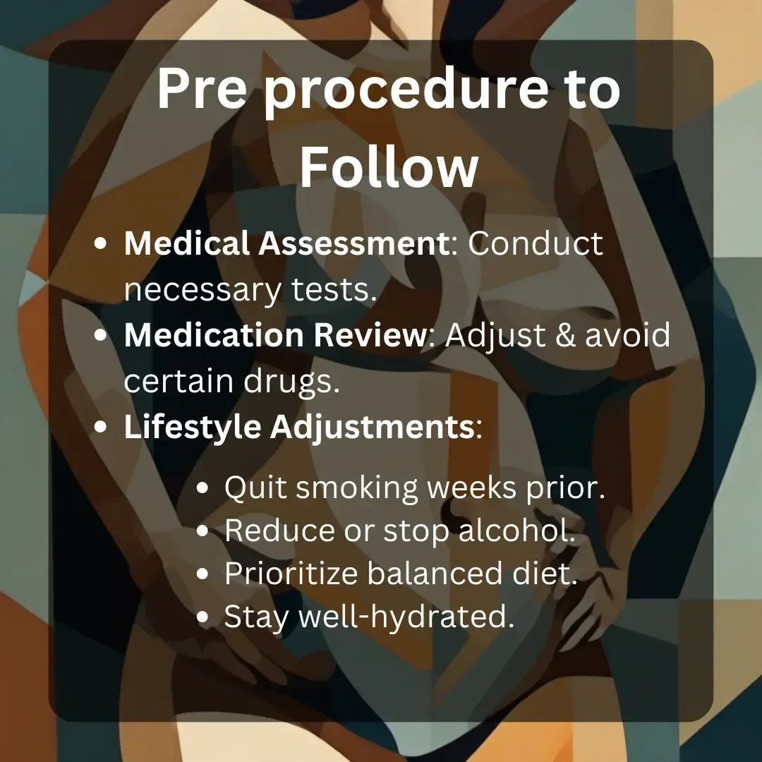 pre pre-procedure to follow for breast lift.
Medical Assessment: Conduct necessary tests.
Medication Review: Adjust & avoid certain drugs.
Lifestyle Adjustments:
Quit smoking weeks prior.
Reduce or stop alcohol.
Prioritize balanced diet.
Stay well-hydrated.